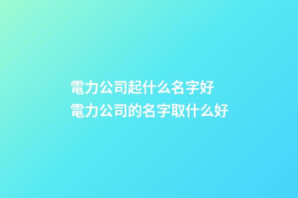電力公司起什么名字好 電力公司的名字取什么好-第1張-公司起名-玄機派